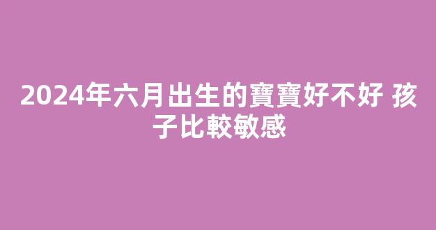 2024年六月出生的寶寶好不好 孩子比較敏感